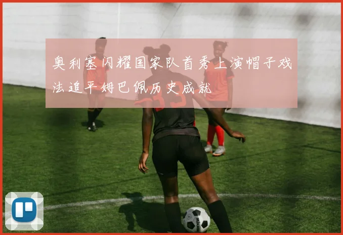 奥利塞闪耀国家队首秀上演帽子戏法追平姆巴佩历史成就