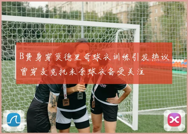 B费身穿莫德里奇球衣训练引发热议曾穿麦克托米奈球衣备受关注