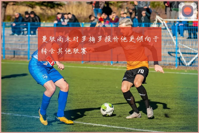 曼联尚未对罗梅罗报价他更倾向于转会其他联赛