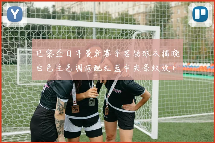 巴黎圣日耳曼新赛季客场球衣揭晓白色主色调搭配红蓝中央条纹设计