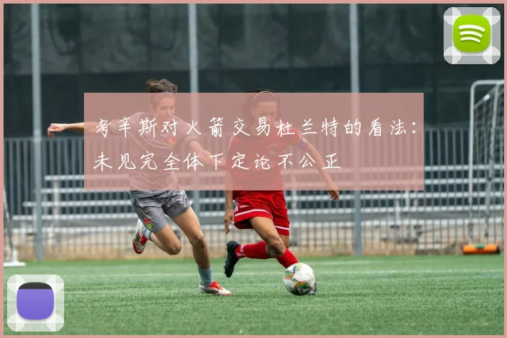 考辛斯对火箭交易杜兰特的看法：未见完全体下定论不公正