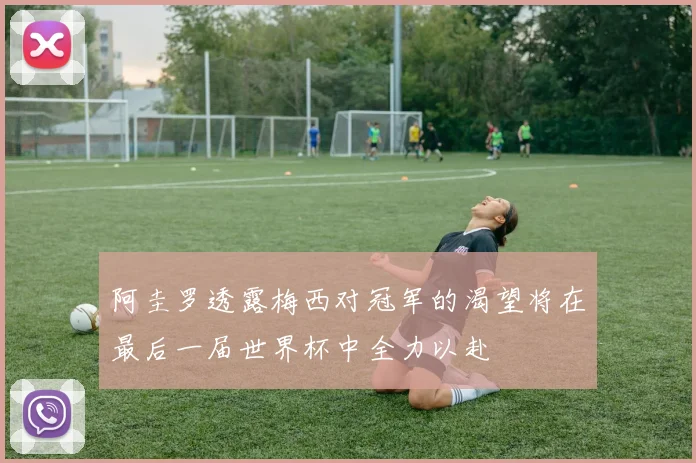 阿圭罗透露梅西对冠军的渴望将在最后一届世界杯中全力以赴