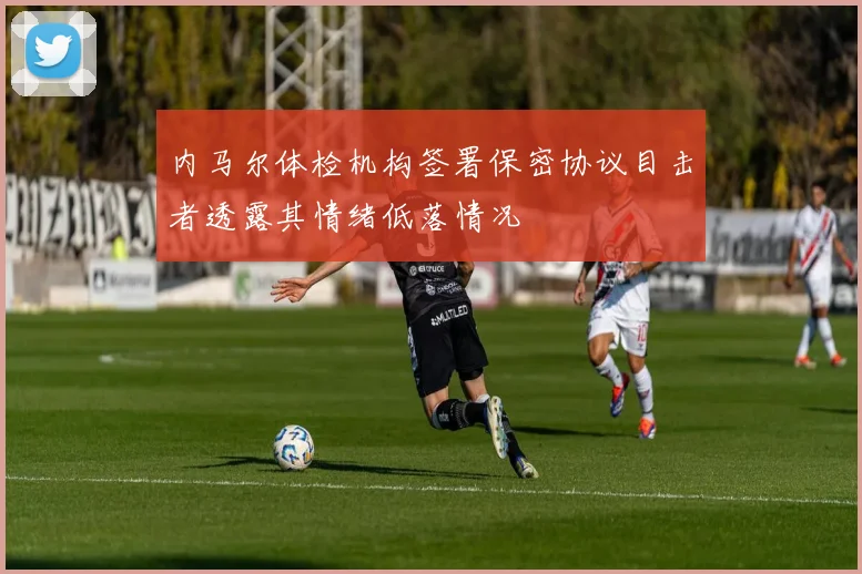 内马尔体检机构签署保密协议目击者透露其情绪低落情况