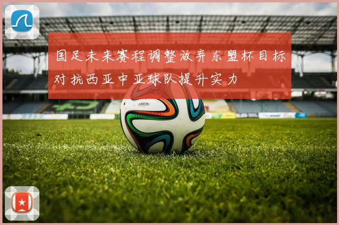 国足未来赛程调整放弃东盟杯目标对抗西亚中亚球队提升实力