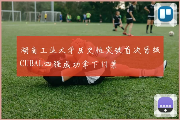 湖南工业大学历史性突破首次晋级CUBAL四强成功拿下门票