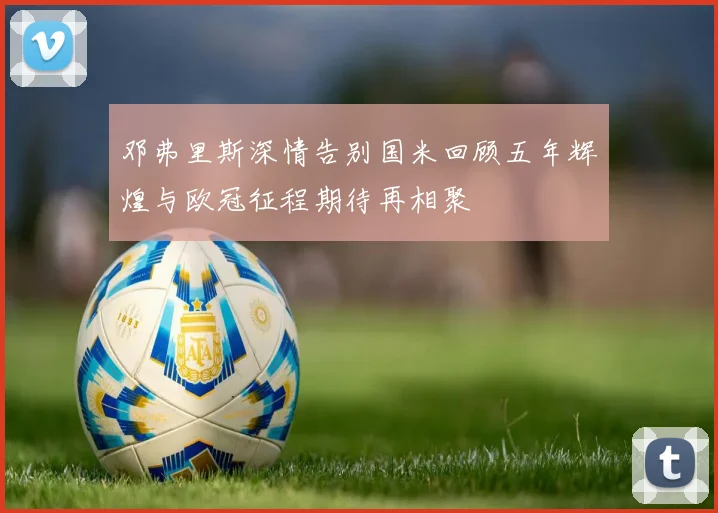 邓弗里斯深情告别国米回顾五年辉煌与欧冠征程期待再相聚