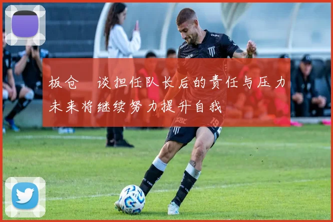 板仓滉谈担任队长后的责任与压力未来将继续努力提升自我