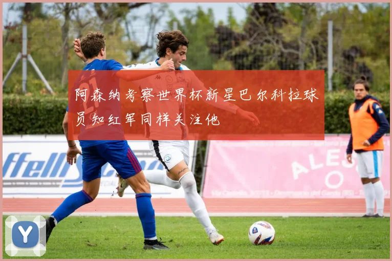 阿森纳考察世界杯新星巴尔科拉球员知红军同样关注他