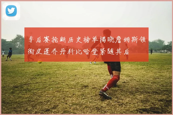 季后赛抢断历史榜单揭晓詹姆斯领衔皮蓬乔丹科比哈登紧随其后