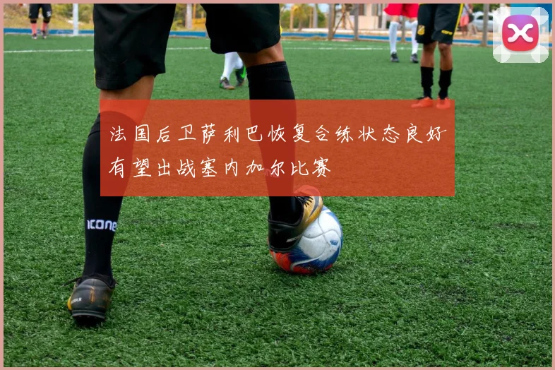 法国后卫萨利巴恢复合练状态良好有望出战塞内加尔比赛
