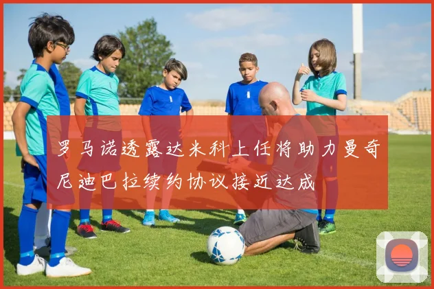罗马诺透露达米科上任将助力曼奇尼迪巴拉续约协议接近达成