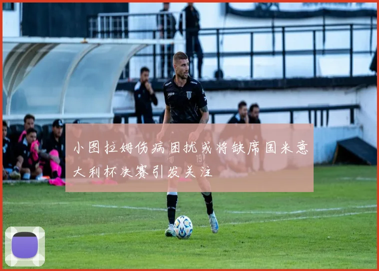小图拉姆伤病困扰或将缺席国米意大利杯决赛引发关注