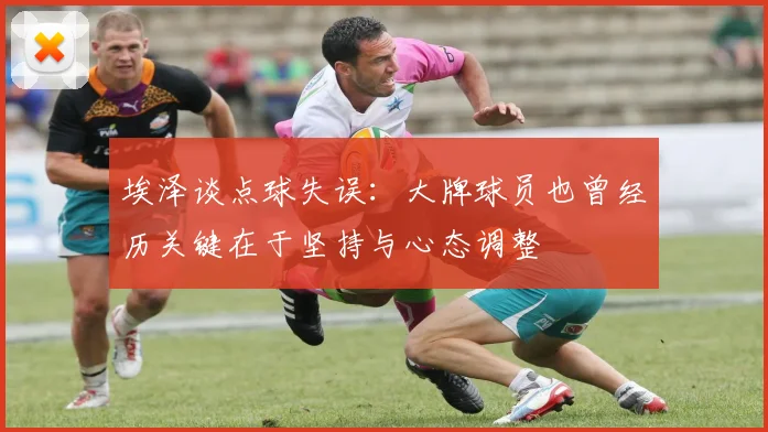埃泽谈点球失误:大牌球员也曾经历关键在于坚持与心态调整