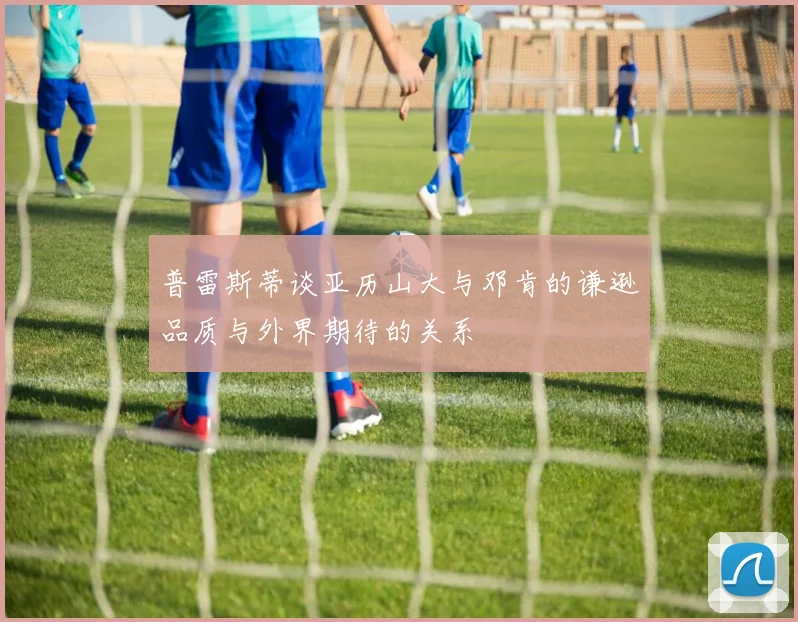 普雷斯蒂谈亚历山大与邓肯的谦逊品质与外界期待的关系