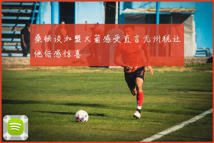 桑顿谈加盟火箭感受直言无州税让他倍感惊喜