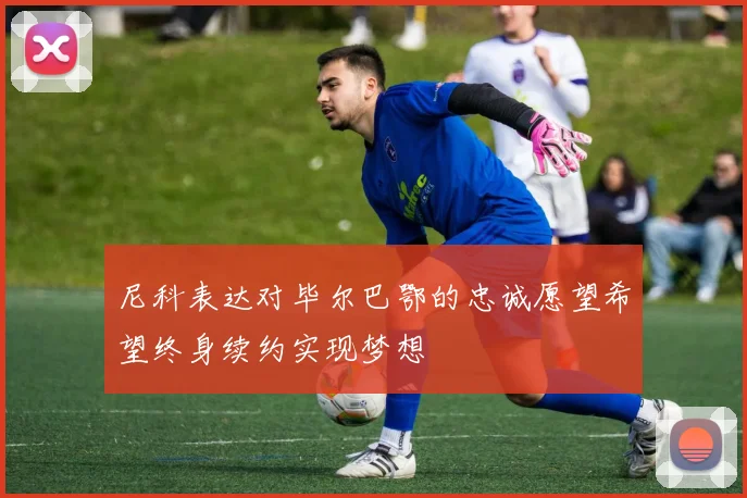 尼科表达对毕尔巴鄂的忠诚愿望希望终身续约实现梦想
