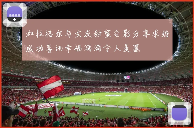 加拉格尔与女友甜蜜合影分享求婚成功喜讯幸福满满令人羡慕