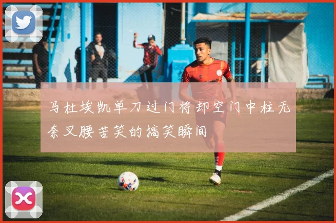 马杜埃凯单刀过门将却空门中柱无奈叉腰苦笑的搞笑瞬间