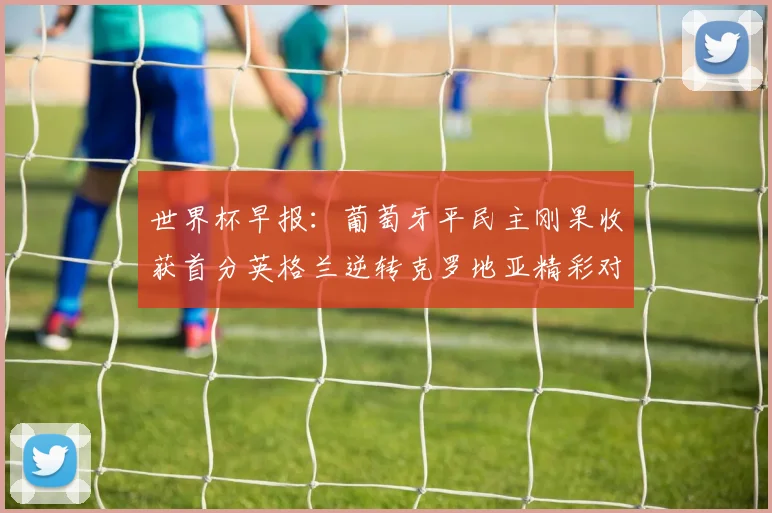 世界杯早报:葡萄牙平民主刚果收获首分英格兰逆转克罗地亚精彩对决