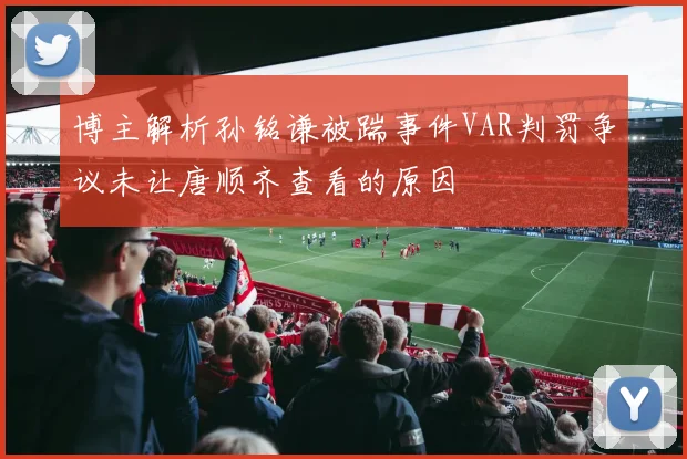博主解析孙铭谦被踹事件VAR判罚争议未让唐顺齐查看的原因