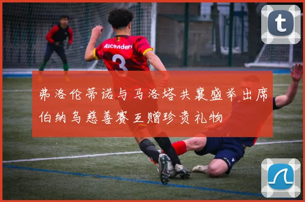 弗洛伦蒂诺与马洛塔共襄盛举出席伯纳乌慈善赛互赠珍贵礼物
