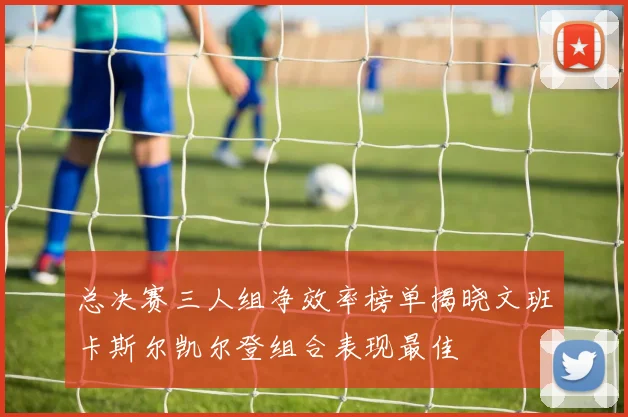 总决赛三人组净效率榜单揭晓文班卡斯尔凯尔登组合表现最佳
