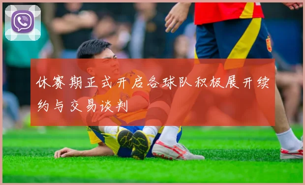休赛期正式开启各球队积极展开续约与交易谈判