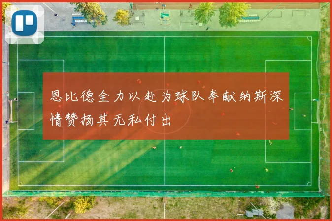 恩比德全力以赴为球队奉献纳斯深情赞扬其无私付出
